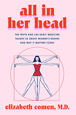 All in Her Head: The Truth and Lies Early Medicine Taught Us About Women’s Bodies and Why It Matters Today by Elizabeth Comen, MD