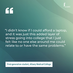 “I didn’t know if I could afford a laptop, and it was just this added layer of stress going into college that I just felt like no one else around me could relate to or have the same problems.” - First-generation student, Albany Medical College
