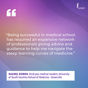 “Being successful in medical school has required an expansive network of professionals giving advice and guidance to help me navigate the steep learning curves of medicine.” - Rachel Downs, third-year medical student, University of South Carolina School of Medicine - Greenville