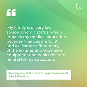 “My family is of very low socioeconomic status, which impacts my medical education because finances are tight, and we cannot afford many of the luxuries and expensive equipment and books that are helpful for my education.” - Second-year medical student, Geisinger Commonwealth School of Medicine