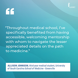 “Throughout medical school, I’ve specifically benefited from having accessible, welcoming mentorship with whom to navigate the lesser appreciated details on the path to medicine.” - Allison Johnson, third-year medical student, University of South Carolina School of Medicine - Greenville