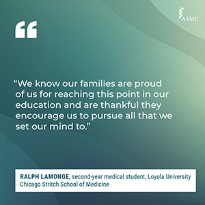 “We know our families are proud of us for reaching this point in our education and are thankful they encourage us to pursue all that we set our mind to.” - Ralph Lamonge, second-year medical student, Loyola University Chicago Stritch School of Medicine