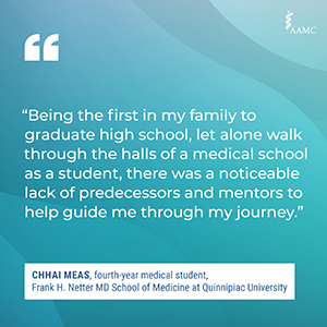 “Being the first in my family to graduate high school, let alone walk through the halls of a medical school as a student, there was a noticeable lack of predecessors and mentors to help guide me through my journey.” - Chhai Meas, fourth-year medical student, Frank H. Netter MD School of Medicine at Quinnipiac University