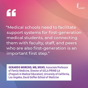 “Medical schools need to facilitate support systems for first-generation medical students, and connecting them with faculty, staff, and peers who are also first generation is an important first step.” - Gerardo Moreno, MD, MSHS, Associate Professor of Family Medicine, Director of UCLA PRIME-LA (Program in Medical Education), University of California, Los Angeles, David Geffen School of Medicine